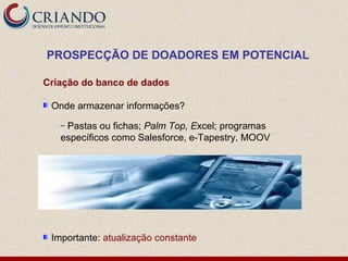 PROSPECÇÃO DE DOADORES EM POTENCIAL

Criação do banco de dados

 Onde armazenar informações?
   –Pastas ou fichas; Palm Top, Excel; programas
   específicos como Salesforce, e-Tapestry, MOOV




 Importante: atualização constante
 