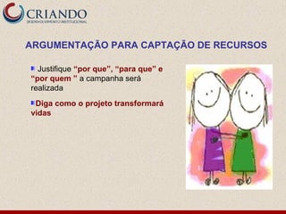 ARGUMENTAÇÃO PARA CAPTAÇÃO DE RECURSOS

  Justifique “por que”, “para que” e
“por quem ” a campanha será
realizada
 Diga como o projeto transformará
vidas
 