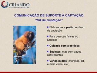 COMUNICAÇÃO DE SUPORTE À CAPTAÇÃO
         “Kit de Captação”

                 Elaboradas a partir do plano
               de captação

                 Para pessoas físicas ou
               jurídicas

                Cuidado com a estética

                 Sucintas, mas com dados
               convincentes

                 Várias mídias (impressa, cd,
               e-mail, vídeo, etc.)
 