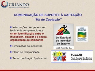 COMUNICAÇÃO DE SUPORTE À CAPTAÇÃO
           “Kit de Captação”

  Informações que podem ser
facilmente compreendidas e
criam identificação entre o
investidor / doador e a causa,
organização ou campanha

 Simulações de incentivos

 Plano de reciprocidade

 Termo de doação / patrocínio
 
