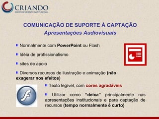 COMUNICAÇÃO DE SUPORTE À CAPTAÇÃO
        Apresentações Audiovisuais

 Normalmente com PowerPoint ou Flash

 Idéia de profissionalismo

 sites de apoio

  Diversos recursos de ilustração e animação (não
exagerar nos efeitos)
                  Texto legível, com cores agradáveis

                 Utilizar como “deixa” principalmente nas
              apresentações institucionais e para captação de
              recursos (tempo normalmente é curto)
 