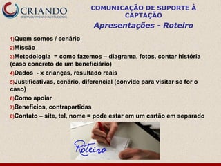 COMUNICAÇÃO DE SUPORTE À
                                   CAPTAÇÃO
                             Apresentações - Roteiro
1)Quem   somos / cenário
2)Missão
3)Metodologia = como fazemos – diagrama, fotos, contar história
(caso concreto de um beneficiário)
4)Dados - x crianças, resultado reais
5)Justificativas, cenário, diferencial (convide para visitar se for o
caso)
6)Como apoiar
7)Benefícios, contrapartidas
8)Contato – site, tel, nome = pode estar em um cartão em separado
 