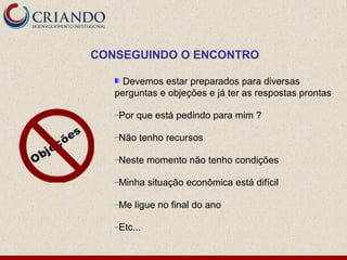 CONSEGUINDO O ENCONTRO

     Devemos estar preparados para diversas
   perguntas e objeções e já ter as respostas prontas

   –Por   que está pedindo para mim ?

   –Não    tenho recursos

   –Neste    momento não tenho condições

   –Minha    situação econômica está difícil

   –Me    ligue no final do ano

   –Etc...
 