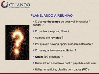 PLANEJANDO A REUNIÃO
   O que conhecemos do possível investidor /
 doador ?

  O que faz a esposa, filhos ?

  Aparece em revistas ?

  Por que ele deveria apoiar a nossa instituição ?

  O que (quanto) vamos solicitar ?

  Quem fará o contato ?

  Quem irá ao encontro e qual o papel de cada um?

  Utilizar uma ficha, planilha com dados (VIC)
 