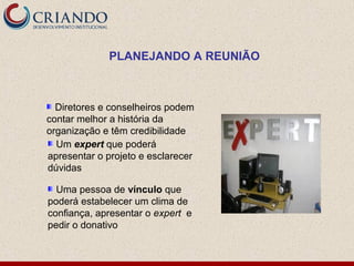PLANEJANDO A REUNIÃO



  Diretores e conselheiros podem
contar melhor a história da
organização e têm credibilidade
  Um expert que poderá
apresentar o projeto e esclarecer
dúvidas

  Uma pessoa de vínculo que
poderá estabelecer um clima de
confiança, apresentar o expert e
pedir o donativo
 