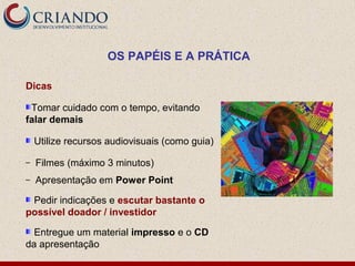 OS PAPÉIS E A PRÁTICA

Dicas

 Tomar cuidado com o tempo, evitando
falar demais

    Utilize recursos audiovisuais (como guia)

–   Filmes (máximo 3 minutos)
–   Apresentação em Power Point

 Pedir indicações e escutar bastante o
possível doador / investidor

  Entregue um material impresso e o CD
da apresentação
 