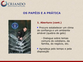 OS PAPÉIS E A PRÁTICA


       1. Abertura (cont.)

        Procure estabelecer um clima
       de confiança e um ambiente
       amável (quebra de gelo)

          – Dialogue sobre temas
          comuns do cotidiano, da
          família, do negócio, etc.

         Agradeça pelo tempo e pela
       disposição
 