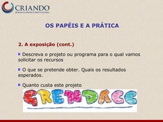 OS PAPÉIS E A PRÁTICA


2. A exposição (cont.)

  Descreva o projeto ou programa para o qual vamos
solicitar os recursos

  O que se pretende obter. Quais os resultados
esperados.

 Quanto custa este projeto
 