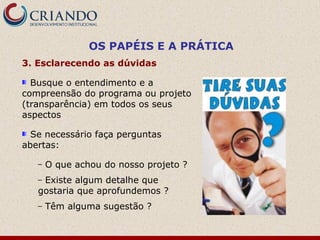 OS PAPÉIS E A PRÁTICA
3. Esclarecendo as dúvidas

  Busque o entendimento e a
compreensão do programa ou projeto
(transparência) em todos os seus
aspectos

  Se necessário faça perguntas
abertas:

   –   O que achou do nosso projeto ?
   –Existe algum detalhe que
   gostaria que aprofundemos ?
   –   Têm alguma sugestão ?
 