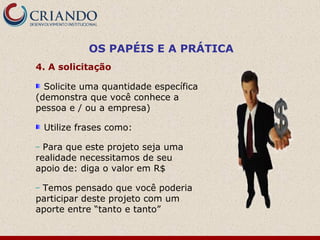 OS PAPÉIS E A PRÁTICA
4. A solicitação

  Solicite uma quantidade específica
(demonstra que você conhece a
pessoa e / ou a empresa)

    Utilize frases como:

– Para que este projeto seja uma
realidade necessitamos de seu
apoio de: diga o valor em R$

–Temos pensado que você poderia
participar deste projeto com um
aporte entre “tanto e tanto”
 