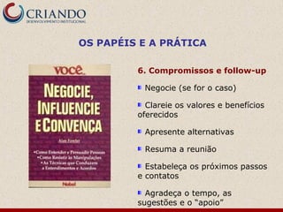 OS PAPÉIS E A PRÁTICA

         6. Compromissos e follow-up

          Negocie (se for o caso)

           Clareie os valores e benefícios
         oferecidos

          Apresente alternativas

          Resuma a reunião

           Estabeleça os próximos passos
         e contatos

           Agradeça o tempo, as
         sugestões e o “apoio”
 