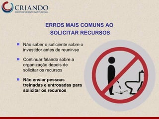 ERROS MAIS COMUNS AO
            SOLICITAR RECURSOS

Não saber o suficiente sobre o
investidor antes de reunir-se

Continuar falando sobre a
organização depois de
solicitar os recursos

Não enviar pessoas
treinadas e entrosadas para
solicitar os recursos
 