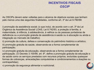 INCENTIVOS FISCAIS
OSCIP
As OSCIPs devem estar voltadas para o alcance de objetivos sociais que tenham
pelo menos uma das seguintes finalidades, conforme art. 3º da Lei 9.790/99:
i) promoção da assistência social; (o que inclui, de acordo com o art. 3º da Lei
Orgânica da Assistência Social/ LOAS, Lei 8.742/93, a proteção à família, à
maternidade, à infância, à adolescência, à velhice ou às pessoas portadoras de
deficiência ou a promoção gratuita de assistência à saúde ou à educação ou ainda a
integração ao mercado de trabalho);
ii) promoção da cultura, defesa e conservação do patrimônio histórico e artístico;
iii) promoção gratuita da saúde, observando-se a forma complementar de
participação;
iv) promoção gratuita da educação, observando-se a forma complementar de
participação. (O Decreto 3.100/99, art. 6º, define a promoção gratuita da educação e
da saúde como os serviços prestados com recursos próprios, excluídas quaisquer
formas de cobranças, arrecadações compulsórias e condicionamentos a doações ou
contrapartidas);
v) promoção da segurança alimentar e nutricional;
 