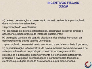 INCENTIVOS FISCAIS
OSCIP
vi) defesa, preservação e conservação do meio ambiente e promoção do
desenvolvimento sustentável;
vii) promoção do voluntariado;
viii) promoção de direitos estabelecidos, construção de novos direitos e
assessoria jurídica gratuita de interesse suplementar;
ix) promoção da ética, da paz, da cidadania, dos direitos humanos, da
democracia e de outros valores universais;
x) promoção do desenvolvimento econômico e social e combate à pobreza;
xi) experimentação, não-lucrativa, de novos modelos sócio-educativos e de
sistemas alternativos de produção, comércio, emprego e crédito;
xii) estudos e pesquisas, desenvolvimento de tecnologias alternativas,
produção e divulgação de informações e conhecimentos técnicos e
científicos que digam respeito às atividades supra mencionadas.
 