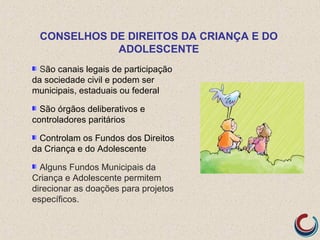 São canais legais de participação
da sociedade civil e podem ser
municipais, estaduais ou federal
São órgãos deliberativos e
controladores paritários
Controlam os Fundos dos Direitos
da Criança e do Adolescente
Alguns Fundos Municipais da
Criança e Adolescente permitem
direcionar as doações para projetos
específicos.
CONSELHOS DE DIREITOS DA CRIANÇA E DO
ADOLESCENTE
 