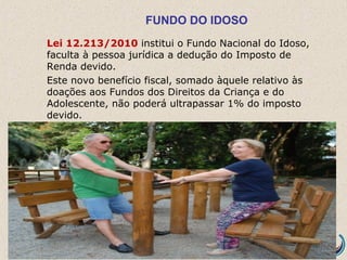 FUNDO DO IDOSO
Lei 12.213/2010 institui o Fundo Nacional do Idoso,
faculta à pessoa jurídica a dedução do Imposto de
Renda devido.
Este novo benefício fiscal, somado àquele relativo às
doações aos Fundos dos Direitos da Criança e do
Adolescente, não poderá ultrapassar 1% do imposto
devido.
 