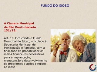 FUNDO DO IDOSO
A Câmara Municipal
de São Paulo decreto
131/12:
Art. 1º. Fica criado o Fundo
Municipal do Idoso, vinculado à
Secretaria Municipal de
Participação e Parceria, com a
finalidade de proporcionar os
meios financeiros necessários
para a implantação,
manutenção e desenvolvimento
de programas e ações dirigidos
ao idoso
 
