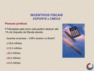 Pessoas jurídicas
Tributadas pelo lucro real podem deduzir até
1% do Imposto de Renda devido
Quantas empresas – CNPJ existem no Brasil?
a)18,6 milhões
b)12,4 milhões
c)8,2 milhões
d)6,4 milhões
e)2,9 milhões
INCENTIVOS FISCAIS
ESPORTE e CMDCA
 