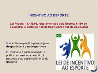 Incentivo específico para projetos
desportivos e paradesportivos
Destinado à implementação, à
prática, ao ensino, ao estudo, à
pesquisa e ao desenvolvimento do
desporto
INCENTIVO AO ESPORTE
Lei Federal 11.438/06, regulamentada pelo Decreto 6.180 de
03.08.2007 e portarias 120 de 03.07.2009 e 166 de 21.08.2008
 