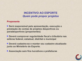 Proponente
Será responsável pela apresentação, execução e
prestação de contas de projetos desportivos ou
paradesportivos (proponentes)
Deverá comprovar regularidade fiscal e tributária nas
esferas federal, estadual, distrital e municipal
Deverá cadastra-se e manter seu cadastro atualizado
junto ao Ministério do Esporte.
Associação sem fins lucrativos e prefeituras
INCENTIVO AO ESPORTE
Quem pode propor projetos
 