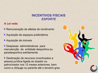A Lei veda
Remuneração de atletas de rendimento
Aquisição de espaços publicitários
Aquisição de imóveis
Despesas administrativas para
manutenção da entidade desportiva ou
paradesportiva estritamente
Destinação de recursos incentivados a
pessoa jurídica ligada ao doador ou
patrocinador nos 12 meses anteriores, bem
como a cônjuge ou parente até o terceiro grau
INCENTIVOS FISCAIS
ESPORTE
 