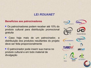 Benefícios aos patrocinadores
Os patrocinadores podem receber até 10% do
produto cultural para distribuição promocional
gratuita
Caso haja mais de um patrocinador, a
distribuição dos produtos resultantes do projeto
deve ser feita proporcionalmente
O patrocinador pode inserir sua marca no
produto cultural e em todo material de
divulgação
LEI ROUANET
 