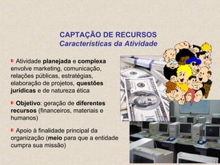 Atividade planejada e complexa
envolve marketing, comunicação,
relações públicas, estratégias,
elaboração de projetos, questões
jurídicas e de natureza ética
Objetivo: geração de diferentes
recursos (financeiros, materiais e
humanos)
Apoio à finalidade principal da
organização (meio para que a entidade
cumpra sua missão)
CAPTAÇÃO DE RECURSOS
Características da Atividade
 