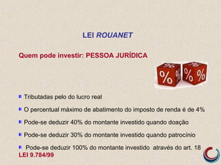 Quem pode investir: PESSOA JURÍDICA
Tributadas pelo do lucro real
O percentual máximo de abatimento do imposto de renda é de 4%
Pode-se deduzir 40% do montante investido quando doação
Pode-se deduzir 30% do montante investido quando patrocínio
Pode-se deduzir 100% do montante investido através do art. 18
LEI 9.784/99
LEI ROUANET
 