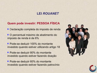 Quem pode investir: PESSOA FÍSICA
Declaração completa do imposto de renda
O percentual máximo de abatimento do
imposto de renda é de 6%
Pode-se deduzir 100% do montante
investido quando estiver utilizando artigo 18
Pode-se deduzir 80% do montante
investido quando estiver fazendo doação
Pode-se deduzir 60% do montante
investido quando estiver fazendo patrocínio
LEI ROUANET
 