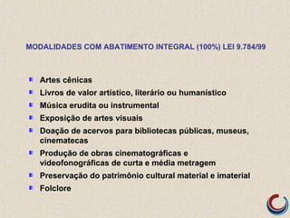 Artes cênicas
Livros de valor artístico, literário ou humanístico
Música erudita ou instrumental
Exposição de artes visuais
Doação de acervos para bibliotecas públicas, museus,
cinematecas
Produção de obras cinematográficas e
videofonográficas de curta e média metragem
Preservação do patrimônio cultural material e imaterial
Folclore
MODALIDADES COM ABATIMENTO INTEGRAL (100%) LEI 9.784/99
 