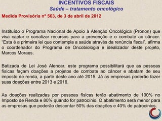INCENTIVOS FISCAIS
Saúde – tratamento oncológico
Medida Provisória nº 563, de 3 de abril de 2012
Instituído o Programa Nacional de Apoio à Atenção Oncológica (Pronon) que
visa captar e canalizar recursos para a prevenção e o combate ao câncer.
“Esta é a primeira lei que contempla a saúde através da renúncia fiscal”, afirma
o coordenador do Programa de Oncobiologia e idealizador deste projeto,
Marcos Moraes.
Batizada de Lei José Alencar, este programa possibilitará que as pessoas
físicas façam doações a projetos de combate ao câncer e abatam de seu
imposto de renda, a partir deste ano até 2015. Já as empresas poderão fazer
suas doações entre 2013 e 2016.
As doações realizadas por pessoas físicas terão abatimento de 100% no
Imposto de Renda e 80% quando for patrocínio. O abatimento será menor para
as empresas que poderão descontar 50% das doações e 40% de patrocínios.
 