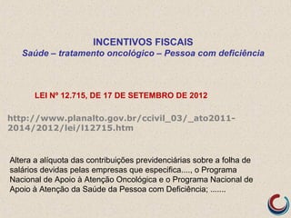 INCENTIVOS FISCAIS
Saúde – tratamento oncológico – Pessoa com deficiência
LEI Nº 12.715, DE 17 DE SETEMBRO DE 2012
http://www.planalto.gov.br/ccivil_03/_ato2011-
2014/2012/lei/l12715.htm
Altera a alíquota das contribuições previdenciárias sobre a folha de
salários devidas pelas empresas que especifica...., o Programa
Nacional de Apoio à Atenção Oncológica e o Programa Nacional de
Apoio à Atenção da Saúde da Pessoa com Deficiência; .......
 