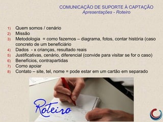 COMUNICAÇÃO DE SUPORTE À CAPTAÇÃO
Apresentações - Roteiro
1) Quem somos / cenário
2) Missão
3) Metodologia = como fazemos – diagrama, fotos, contar história (caso
concreto de um beneficiário
4) Dados - x crianças, resultado reais
5) Justificativas, cenário, diferencial (convide para visitar se for o caso)
6) Benefícios, contrapartidas
7) Como apoiar
8) Contato – site, tel, nome = pode estar em um cartão em separado
 