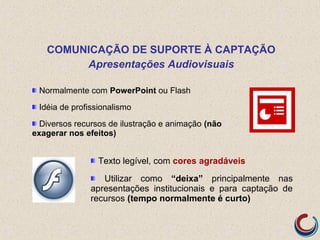 Normalmente com PowerPoint ou Flash
Idéia de profissionalismo
Diversos recursos de ilustração e animação (não
exagerar nos efeitos)
COMUNICAÇÃO DE SUPORTE À CAPTAÇÃO
Apresentações Audiovisuais
Texto legível, com cores agradáveis
Utilizar como “deixa” principalmente nas
apresentações institucionais e para captação de
recursos (tempo normalmente é curto)
 