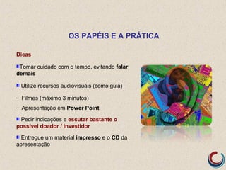 Dicas
Tomar cuidado com o tempo, evitando falar
demais
Utilize recursos audiovisuais (como guia)
– Filmes (máximo 3 minutos)
– Apresentação em Power Point
Pedir indicações e escutar bastante o
possível doador / investidor
Entregue um material impresso e o CD da
apresentação
OS PAPÉIS E A PRÁTICA
 