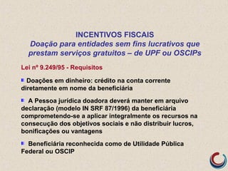 Lei nº 9.249/95 - Requisitos
Doações em dinheiro: crédito na conta corrente
diretamente em nome da beneficiária
A Pessoa jurídica doadora deverá manter em arquivo
declaração (modelo IN SRF 87/1996) da beneficiária
comprometendo-se a aplicar integralmente os recursos na
consecução dos objetivos sociais e não distribuir lucros,
bonificações ou vantagens
Beneficiária reconhecida como de Utilidade Pública
Federal ou OSCIP
INCENTIVOS FISCAIS
Doação para entidades sem fins lucrativos que
prestam serviços gratuitos – de UPF ou OSCIPs
 