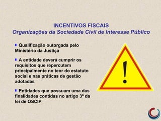 INCENTIVOS FISCAIS
Organizações da Sociedade Civil de Interesse Público
Qualificação outorgada pelo
Ministério da Justiça
A entidade deverá cumprir os
requisitos que repercutem
principalmente no teor do estatuto
social e nas práticas de gestão
adotadas
Entidades que possuam uma das
finalidades contidas no artigo 3º da
lei de OSCIP
 