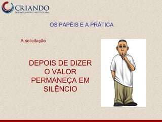 A solicitação  DEPOIS DE DIZER O VALOR PERMANEÇA EM SILÊNCIO OS PAPÉIS E A PRÁTICA 