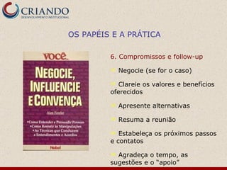 6. Compromissos e follow-up Negocie (se for o caso) Clareie os valores e benefícios oferecidos Apresente alternativas  Resuma a reunião Estabeleça os próximos passos e contatos Agradeça o tempo, as sugestões e o “apoio” OS PAPÉIS E A PRÁTICA 