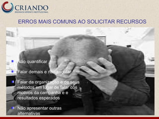 Não quantificar Falar demais e não escutar Falar da organização e de seus métodos em lugar de falar dos motivos da campanha e e resultados esperados Não apresentar outras alternativas ERROS MAIS COMUNS AO SOLICITAR RECURSOS 