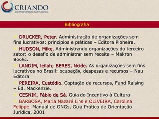 DRUCKER, Peter.  Administração de organizações sem fins lucrativos: principios e práticas – Editora Pioneira. HUDSON, Mike.  Administrando organizações do terceiro setor: o desafio de administrar sem receita – Makron Books. LANDIM, leilah; BERES, Neide.  As organizações sem fins lucrativos no Brasil: ocupação, despesas e recursos – Nau Editora PEREIRA, Custódio.   Captação de recursos, Fund Raising – Ed. Mackenzie. CESNIK, Fábio de Sá.  Guia do Incentivo à Cultura BARBOSA, Maria Nazaré Lins e OLIVEIRA, Carolina Felippe .  Manual de ONGs, Guia Prático de Orientação Jurídica, 2001 Bibliografia 