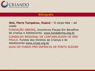 Bibliografia Weil, Pierre Tompakow, Roland  – O corpo fala – ed vozes  FUNDAÇÃO ABRINQ , Incentivos Fiscais Em Benefício de criança e Adolescente.  www.fundabrinq.org.br CONSELHO REGIONAL DE CONTABILIDADE DE SÃO PAULO ,  Fundos dos Direitos da Criança e do Adolescente  www.crcsp.org.br GUIA DO FUNDO PRÓ-INFÂNCIA DE PORTO ALEGRE 