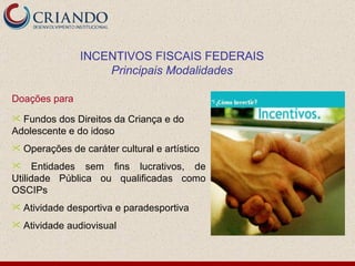 Doações para  Fundos dos Direitos da Criança e do Adolescente e do idoso Operações de caráter cultural e artístico Entidades sem fins lucrativos, de Utilidade Pública ou qualificadas como OSCIPs Atividade desportiva e paradesportiva Atividade audiovisual INCENTIVOS FISCAIS FEDERAIS Principais Modalidades 