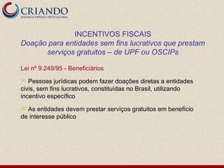 Lei nº 9.249/95 - Beneficiários Pessoas jurídicas podem fazer doações diretas a entidades civis, sem fins lucrativos, constituídas no Brasil, utilizando incentivo específico As entidades devem prestar serviços gratuitos em benefício de interesse público INCENTIVOS FISCAIS Doação para entidades sem fins lucrativos que prestam serviços gratuitos – de UPF ou OSCIPs 