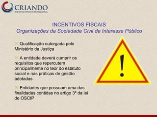 INCENTIVOS FISCAIS Organizações da Sociedade Civil de Interesse Público Qualificação outorgada pelo Ministério da Justiça A entidade deverá cumprir os requisitos que repercutem principalmente no teor do estatuto social e nas práticas de gestão adotadas Entidades que possuam uma das finalidades contidas no artigo 3º da lei de OSCIP 