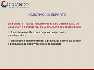 Lei Federal 11.438/06, regulamentada pelo Decreto 6.180 de 03.08.2007 e portarias 120 de 03.07.2009 e 166 de 21.08.2008 Incentivo específico para projetos desportivos e paradesportivos Destinado à implementação, à prática, ao ensino, ao estudo, à pesquisa e ao desenvolvimento do desporto INCENTIVO AO ESPORTE 