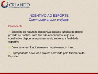 Proponente Entidade de natureza desportiva: pessoa jurídica de direito privado ou público, com fins não econômicos, cujo ato constitutivo disponha expressamente sobre sua finalidade esportiva Deve estar em funcionamento há pelo menos 1 ano O proponente deve ter o projeto aprovado pelo Ministério do Esporte INCENTIVO AO ESPORTE Quem pode propor projetos 