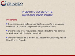 Proponente Será responsável pela apresentação, execução e prestação de contas de projetos desportivos ou paradesportivos Deverá comprovar regularidade fiscal e tributária nas esferas federal, estadual, distrital e municipal Deverá cadastra-se e manter seu cadastro atualizado junto ao Ministério do Esporte.  INCENTIVO AO ESPORTE Quem pode propor projetos 