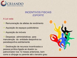 A Lei veda Remuneração de atletas de rendimento Aquisição de espaços publicitários  Aquisição de imóveis Despesas  administrativas  para  manutenção  da  entidade desportiva ou paradesportiva estritamente Destinação de recursos incentivados a pessoa jurídica ligada ao doador ou patrocinador nos 12 meses anteriores, bem como a cônjuge ou parente até o terceiro grau INCENTIVOS FISCAIS ESPORTE 