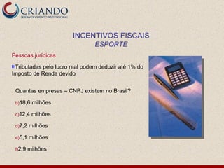 Pessoas jurídicas Tributadas pelo lucro real podem deduzir até 1% do Imposto de Renda devido Quantas empresas – CNPJ existem no Brasil? 18,6 milhões 12,4 milhões 7,2 milhões 5,1 milhões 2,9 milhões INCENTIVOS FISCAIS ESPORTE 